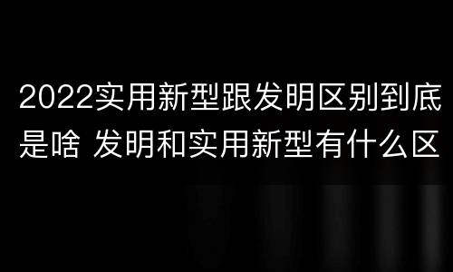 2022实用新型跟发明区别到底是啥 发明和实用新型有什么区别