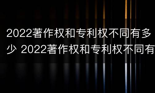 2022著作权和专利权不同有多少 2022著作权和专利权不同有多少种