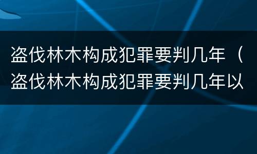 盗伐林木构成犯罪要判几年（盗伐林木构成犯罪要判几年以上）