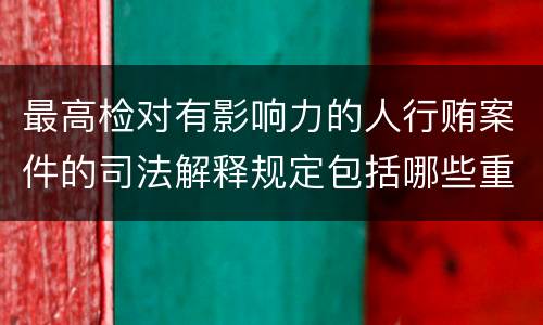 最高检对有影响力的人行贿案件的司法解释规定包括哪些重要内容