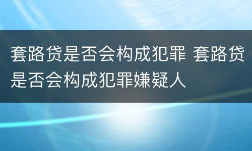 套路贷是否会构成犯罪 套路贷是否会构成犯罪嫌疑人