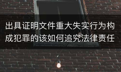 出具证明文件重大失实行为构成犯罪的该如何追究法律责任