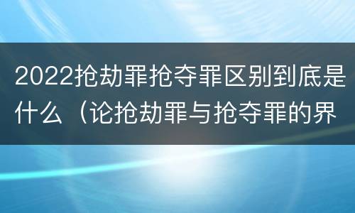 2022抢劫罪抢夺罪区别到底是什么（论抢劫罪与抢夺罪的界限）