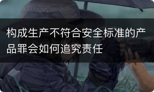 构成生产不符合安全标准的产品罪会如何追究责任