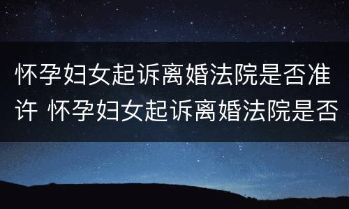 怀孕妇女起诉离婚法院是否准许 怀孕妇女起诉离婚法院是否准许调解