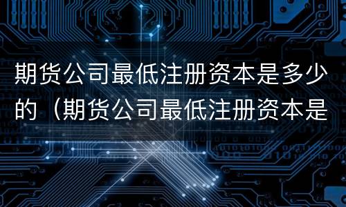 期货公司最低注册资本是多少的（期货公司最低注册资本是多少的股票）