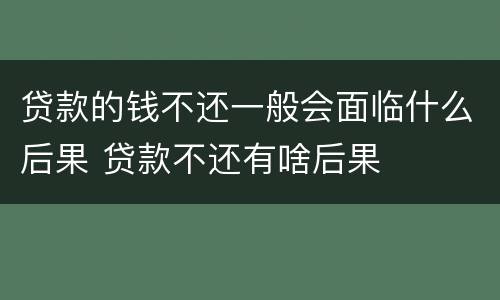贷款的钱不还一般会面临什么后果 贷款不还有啥后果