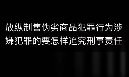 放纵制售伪劣商品犯罪行为涉嫌犯罪的要怎样追究刑事责任