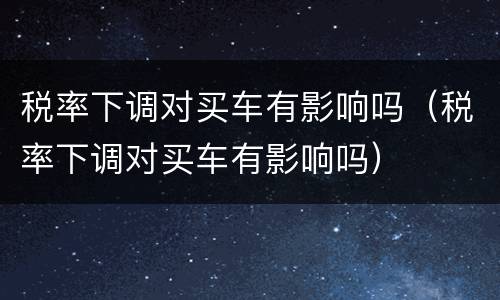 税率下调对买车有影响吗（税率下调对买车有影响吗）