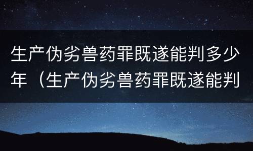 生产伪劣兽药罪既遂能判多少年（生产伪劣兽药罪既遂能判多少年徒刑）