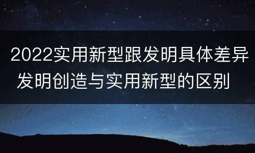 2022实用新型跟发明具体差异 发明创造与实用新型的区别