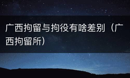 广西拘留与拘役有啥差别（广西拘留所）