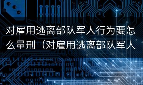 对雇用逃离部队军人行为要怎么量刑（对雇用逃离部队军人行为要怎么量刑呢）