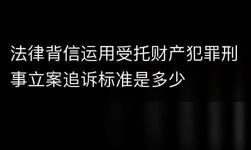 法律背信运用受托财产犯罪刑事立案追诉标准是多少