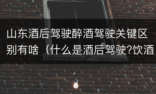 山东酒后驾驶醉酒驾驶关键区别有啥（什么是酒后驾驶?饮酒驾驶与醉酒驾驶的区别是什么?）