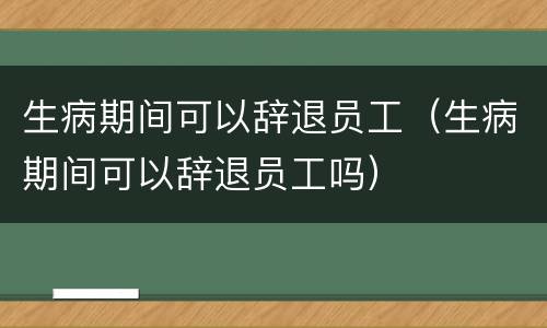 生病期间可以辞退员工（生病期间可以辞退员工吗）