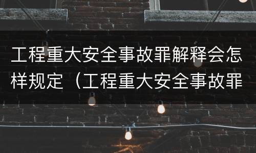 工程重大安全事故罪解释会怎样规定（工程重大安全事故罪是什么犯罪）
