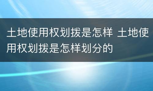 土地使用权划拨是怎样 土地使用权划拨是怎样划分的