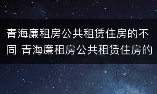 青海廉租房公共租赁住房的不同 青海廉租房公共租赁住房的不同标准