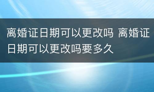 离婚证日期可以更改吗 离婚证日期可以更改吗要多久