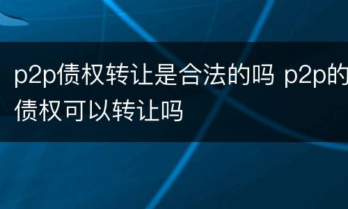 p2p债权转让是合法的吗 p2p的债权可以转让吗