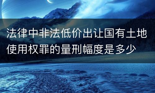 法律中非法低价出让国有土地使用权罪的量刑幅度是多少