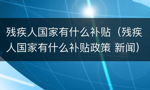 残疾人国家有什么补贴（残疾人国家有什么补贴政策 新闻）