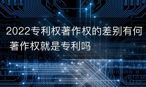 2022专利权著作权的差别有何 著作权就是专利吗