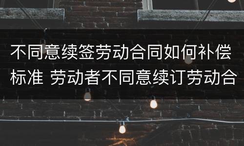 不同意续签劳动合同如何补偿标准 劳动者不同意续订劳动合同可以拿补偿金
