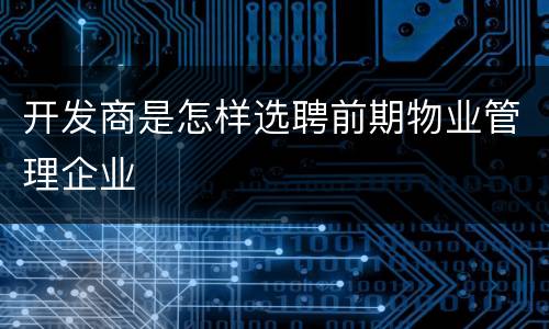 开发商是怎样选聘前期物业管理企业