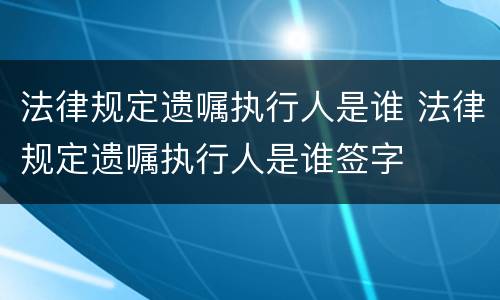 法律规定遗嘱执行人是谁 法律规定遗嘱执行人是谁签字