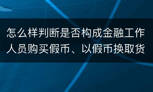 怎么样判断是否构成金融工作人员购买假币、以假币换取货币罪