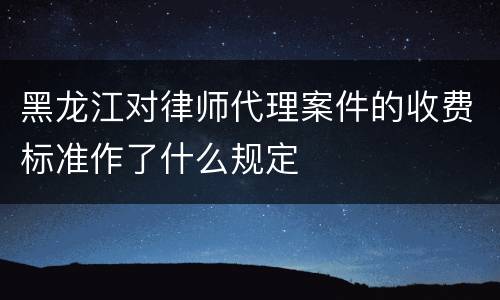 黑龙江对律师代理案件的收费标准作了什么规定