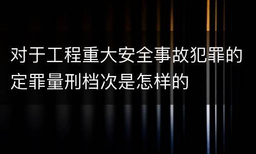 对于工程重大安全事故犯罪的定罪量刑档次是怎样的