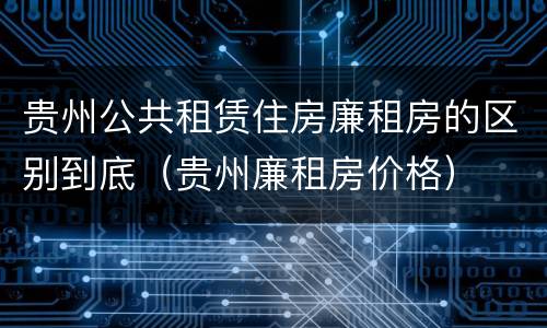 贵州公共租赁住房廉租房的区别到底（贵州廉租房价格）