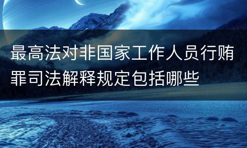 最高法对非国家工作人员行贿罪司法解释规定包括哪些
