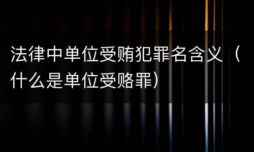法律中单位受贿犯罪名含义（什么是单位受赂罪）