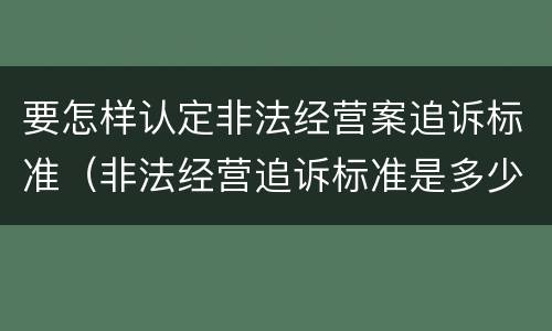 要怎样认定非法经营案追诉标准（非法经营追诉标准是多少）