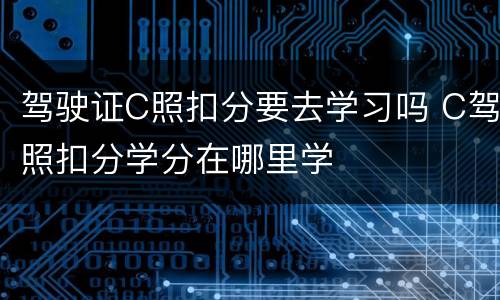 驾驶证C照扣分要去学习吗 C驾照扣分学分在哪里学