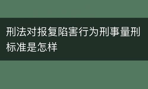 刑法对报复陷害行为刑事量刑标准是怎样