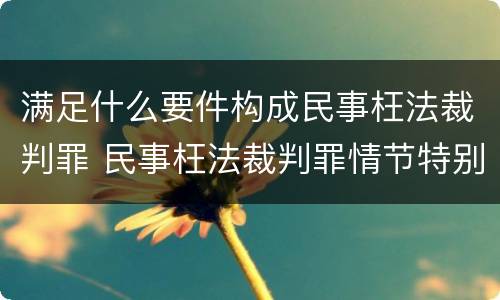 满足什么要件构成民事枉法裁判罪 民事枉法裁判罪情节特别严重标准