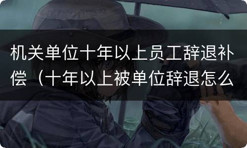 机关单位十年以上员工辞退补偿（十年以上被单位辞退怎么办）