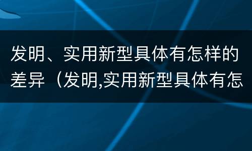 发明、实用新型具体有怎样的差异（发明,实用新型具体有怎样的差异呢）