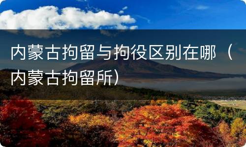内蒙古拘留与拘役区别在哪（内蒙古拘留所）