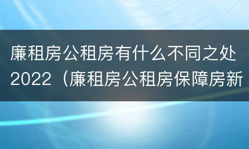 廉租房公租房有什么不同之处2022（廉租房公租房保障房新政策）