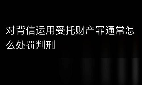 对背信运用受托财产罪通常怎么处罚判刑