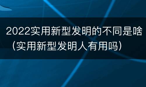 2022实用新型发明的不同是啥（实用新型发明人有用吗）