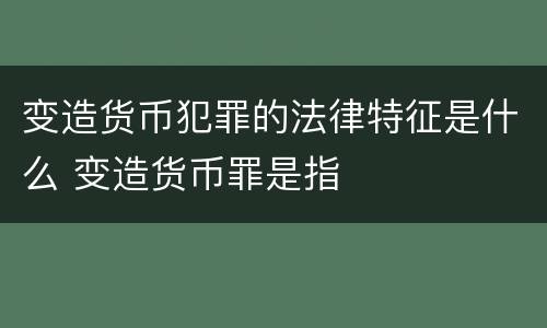 变造货币犯罪的法律特征是什么 变造货币罪是指
