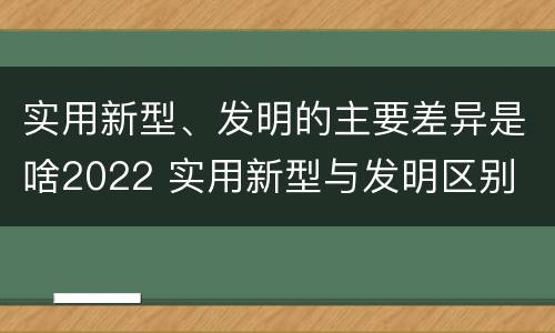 实用新型、发明的主要差异是啥2022 实用新型与发明区别