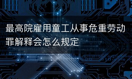 最高院雇用童工从事危重劳动罪解释会怎么规定